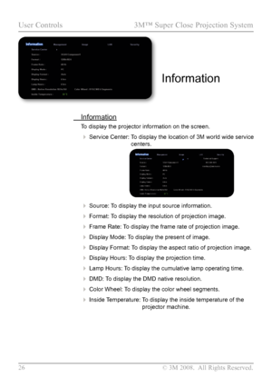 Page 31
26  © 3M 2008.  All Rights Reserved.

User Controls  3M™ Super Close Projection System

 Information
To display the projector information on the screen.
 Service Center:   
To display the location of 3M world wide service 
centers. 
                              
 Source:  
To display the input source information.
 Format:  
To display the resolution of projection image.
 Frame Rate:   
To display the frame rate of projection image.
 Display Mode:   
To display the present of image.
 Display...