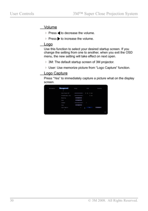 Page 35
30  © 3M 2008.  All Rights Reserved.

User Controls  3M™ Super Close Projection System

 Volume
 Press  to decrease the volume.
 Press  to increase the volume.
 Logo
Use this function to select your desired startup screen. If you change the setting from one to another, when you exit the OSD 
menu, the new setting will take effect on next open. 
 3M: The default startup screen of 3M projector.
 User: Use memorize picture from “Logo Capture” function.
  Logo Capture
Press “Yes” to immediately capture...