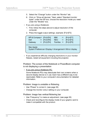 Page 49
44  © 3M 2008.  All Rights Reserved.

Appendices  3M™ Super Close Projection System  

5. Select the “Change” button under the “Monitor” tab.
6.  Click on “Show all devices.” Next, select “Standard monitor 
types” under the SP box; choose the resolution mode you need 
under the “Models” box.
 If you are using a Notebook:
1.  First, follow the steps above to adjust resolution of the 
computer.
2.  Press the toggle output settings. example: [Fn]+[F3]
 If you experience difficulty changing resolutions or...