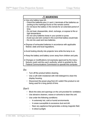 Page 10
© 3M 2008.  All Rights Reserved.  5

3M™ Super Close Projection System Usage Notice

WARNING
•  Use only battery type AA.
   -   Orient the batteries plus (+) and (-) terminals of the batteries ac
-
cording to the markings found on the remote control.
   -   Do not leave the battery in the remote for an extended period of 
time.
   -   Do not heat, disassemble, short, recharge, or expose to fire or 
high temperature.
   -    Do not carry batteries loose in your pocket or purse.
   -   
Avoid eye and...