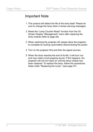 Page 11
6 © 3M 2008.  All Rights Reserved.

Usage Notice  3M™ Super Close Projection System  
Important Note
 1.  
This product will detect the life of the lamp itself. Please be 
sure to change the lamp when it shows warning messages.
 2.   Reset the “Lamp Counter Reset” function from the On 
Screen Display “Management” menu after replacing the 
lamp module (refer to page 28).
 3.   When switching the projector off, please allow the projector 
to complete its cooling cycle before disconnecting the power.
 4....