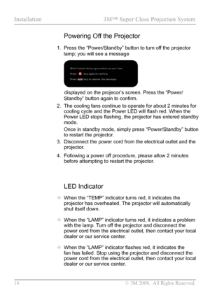 Page 21
16  © 3M 2008.  All Rights Reserved.

Installation  3M™ Super Close Projection System  

LED Indicator
 When the “TEMP” indicator turns red, it indicates the 
projector has overheated. The projector will automatically 
shut itself down.
  When the “LAMP” indicator turns red, it indicates a problem 
with the lamp. Turn off the projector and disconnect the 
power cord from the electrical outlet, then contact your local 
dealer or our service center.
  When the “LAMP” indicator flashes red, it indicates...