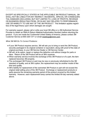 Page 4
iv  © 3M 2008.  All Rights Reserved.

Table of Contents  3M™ Super Close Projection System

EXCEPT AS SPECIFICALLY STATED IN THE APPLICABLE 3M PRODUCT MANUAL, 3M 
SHALL NOT BE LIABLE FOR ANY INDIRECT, INCIDENTAL, SPECIAL OR CONSEQUEN-
TIAL DAMAGES (INCLUDING, BUT NOT LIMITED TO, LOSS OF PROFITS, REVENUE 
OR BUSINESS) RESULTING FROM, OR IN ANY WAY RELATED TO PERFORMANCE, 
USE OR INABILITY TO USE ANY OF THE 3M PRODUCT.  This limitation applies regard-
less of the legal theory upon which damages are...