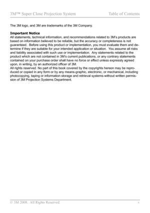 Page 5
© 3M 2008.  All Rights Reserved.  v

3M™ Super Close Projection System Table of Contents

The 3M logo, and 3M are trademarks of the 3M Company.
Important Notice
All statements, technical information, and recommendations related to 3M\
’s products are 
based on information believed to be reliable, but the accuracy or comple\
teness is not 
guaranteed.  Before using this product or implementation, you must evalu\
ate them and de-
termine if they are suitable for your intended application or situation.\...