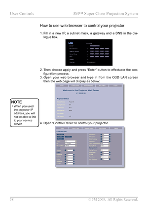 Page 43
38  © 3M 2008.  All Rights Reserved.

User Controls  3M™ Super Close Projection System

1.  Fill  in  a  new  IP,  a  subnet  mask,  a  gateway  and  a  DNS  in  the  dia-
logue box.
2.  
Then  choose  apply  and  press  “Enter”  button  to  effectuate  the  con-
figuration process.
3.   Open  your  web  browser  and  type  in  from  the  OSD  LAN  screen 
then the web page will display as below:
4.  Open “Control Panel” to control your projector. 
 
How to use web browser to control your projector
 •...