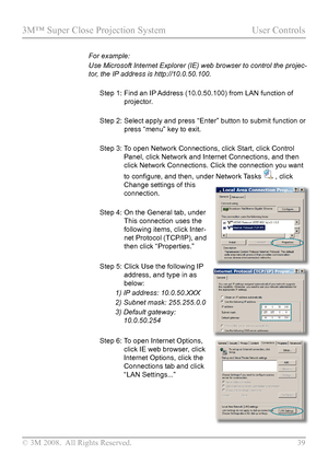 Page 44
© 3M 2008.  All Rights Reserved.  39

3M™ Super Close Projection System User Controls

For example:  
Use Microsoft Internet Explorer (IE) web browser to control the projec\
-
tor, the IP address is http://10.0.50.100.
Step 1:  Find an IP Address (10.0.50.100) from LAN function of 
projector.
Step 2:   Select apply and press 
“Enter” button to submit function or 
press “menu” key to exit.
Step 3:   
To open Network Connections, click Start, click Control 
Panel, click Network and Internet Connections,...