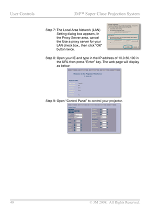 Page 45
40  © 3M 2008.  All Rights Reserved.

User Controls  3M™ Super Close Projection System

Step 7:  
The Local Area Network (LAN) 
Setting dialog box appears, In 
the Proxy Server area, cancel 
the Use a proxy server for your 
LAN check box., then click “OK” 
button twice.
Step 8:   Open your IE and type in the IP address of 10.0.50.100 in 
the URL then press “Enter” key. The web page will display 
as below:
Step 9:  Open “Control Panel” to control your projector.       