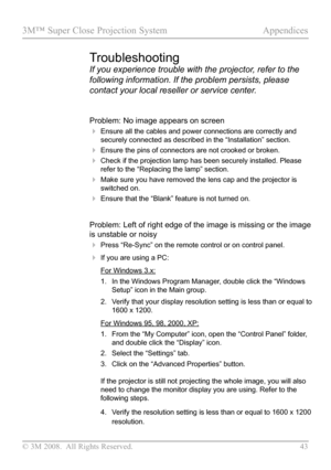 Page 48
© 3M 2008.  All Rights Reserved.  43

3M™ Super Close Projection System Appendices
Problem: No image appears on screen
 Ensure all the cables and power connections are correctly and 
securely connected as described in the “Installation” section.
 Ensure the pins of connectors are not crooked or broken.
 Check if the projection lamp has been securely installed. Please 
refer to the “Replacing the lamp” section.
 Make sure you have removed the lens cap and the projector is 
switched on.
 Ensure that...