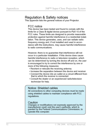 Page 57
52  © 3M 2008.  All Rights Reserved.

Appendices  3M™ Super Close Projection System  

Regulation & Safety notices
This appendix lists the general notices of your Projector. 
FCC notice 
This device has been tested and found to comply with the 
limits for a Class B digital device pursuant to Part 15 of the 
FCC rules. These limits are designed to provide reasonable 
protection against harmful interference in a residential instal-
lation. This device generates, uses, and can radiate radio 
frequency...