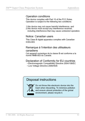 Page 58
© 3M 2008.  All Rights Reserved.  53

3M™ Super Close Projection System Appendices

Operation conditions 
This device complies with Part 15 of the FCC Rules. 
Operation is subject to the following two conditions:
1.this device may not cause harmful interference, and
2. this device must accept any interference received, 
including interference that may cause undesired operation. 
Notice: Canadian users 
This Class B digital apparatus complies with Canadian 
ICES-003. 
Remarque à l’intention des...