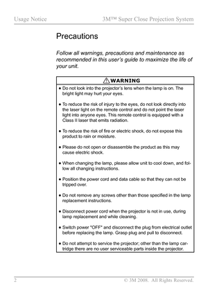 Page 7
2 © 3M 2008.  All Rights Reserved.

Usage Notice  3M™ Super Close Projection System  

Precautions
Follow all warnings, precautions and maintenance as 
recommended in this user’s guide to maximize the life of 
your unit.
WARNING
•  Do not look into the projector’s lens when the lamp is on. The 
bright light may hurt your eyes.
•  To reduce the risk of injury to the eyes, do not look directly into 
the laser light on the remote control and do not point the laser 
light into anyone eyes. This remote...