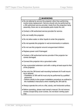 Page 8
© 3M 2008.  All Rights Reserved.  3

3M™ Super Close Projection System Usage Notice

WARNING
•  Do not attempt to service the projector other than performing 
routine lamp replacement. Service should only be performed by 
a 3M authorized service provider. Aside from the projection lamp 
assembly, there are no serviceable parts inside the unit.
•  
Contact a 3M authorized service provider for service.
•  Do not modify this projector.
•   Do not allow water or other liquids to enter the projector.
•  
Do...