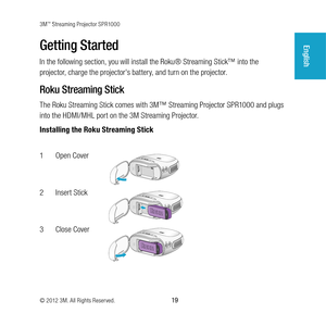 Page 193M™ Streaming Projector SPR1000
© 2012 3M. All Rights Reserved.
 19
EnglishGetting Started
In the following section, you will install the Roku® Streaming Stick™ into the 
projector, charge the projector's battery, and turn on the projector. 
Roku Streaming Stick
The Roku Streaming Stick comes with 3M™ Streaming Projector SPR1000 and plugs 
into the HDMI/MHL port on the 3M Streaming Projector.
Installing the Roku Streaming Stick
1 Open Cover
DC in
2 Insert Stick
DC in
3 Close Cover
DC in 