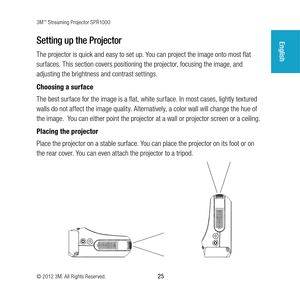 Page 253M™ Streaming Projector SPR1000
© 2012 3M. All Rights Reserved.
 25
EnglishSetting up the Projector
The projector is quick and easy to set up. You can project the image onto most flat 
surfaces. This section covers positioning the projector, focusing the image, and 
adjusting the brightness and contrast settings. 
Choosing a surface 
The best surface for the image is a flat, white surface. In most cases, lightly textured 
walls do not affect the image quality. Alternatively, a color wall will change the...