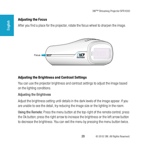 Page 283M™ Streaming Projector SPR1000
 28 © 2012 3M. All Rights Reserved.
English
Adjusting the Focus
After you find a place for the projector, rotate the focus wheel to sharpen the image.
Focus
Adjusting the Brightness and Contrast Settings
You can use the projector brightness and contrast settings to adjust the image based 
on the lighting conditions.
Adjusting the Brightness
Adjust the brightness setting until details in the dark levels of the image appear. If you 
are unable to see the detail, try reducing...