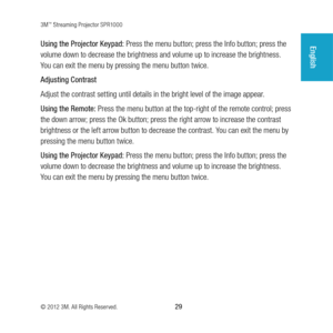 Page 293M™ Streaming Projector SPR1000
© 2012 3M. All Rights Reserved.
 29
EnglishUsing the Projector Keypad:  Press the menu button; press the Info button; press the 
volume down to decrease the brightness and volume up to increase the brightness. 
You can exit the menu by pressing the menu button twice.
Adjusting Contrast
Adjust the contrast setting until details in the bright level of the image appear.
Using the Remote:  Press the menu button at the top-right of the remote control; press 
the down arrow;...