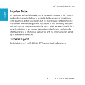 Page 43M™ Streaming Projector SPR1000
 4 © 2012 3M. All Rights Reserved.
English
Important Notice
All statements, technical information, and recommendations related to 3M’s products 
are based on information believed to be reliable, but the accuracy or completeness 
is not guaranteed. Before using this product, you must evaluate it and determine if it 
is suitable for your intended application. You assume all risks and liability associated 
with such use. Any statements related to the product which are not...