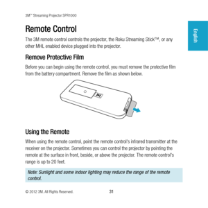 Page 313M™ Streaming Projector SPR1000
© 2012 3M. All Rights Reserved.
 31
EnglishRemote Control
The 3M remote control controls the projector, the Roku Streaming Stick™, or any 
other MHL enabled device plugged into the projector.
Remove Protective Film
Before you can begin using the remote control, you must remove the protective film 
from the battery compartment. Remove the film as shown below.
Using the Remote
When using the remote control, point the remote control's infrared transmitter at the 
receiver...