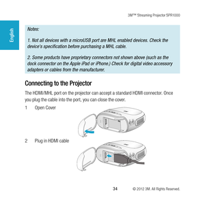 Page 343M™ Streaming Projector SPR1000
 34 © 2012 3M. All Rights Reserved.
English
Notes:
1. Not all devices with a microUSB port are MHL enabled devices. Check the 
device's specification before purchasing a MHL cable. 
2. Some products have proprietary connectors not shown above (such as the 
dock connector on the Apple iPad or iPhone.) Check for digital video accessory 
adapters or cables from the manufacturer.
Connecting to the Projector
The HDMI/MHL port on the projector can accept a standard HDMI...