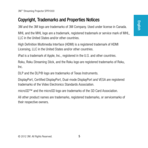 Page 53M™ Streaming Projector SPR1000
© 2012 3M. All Rights Reserved.
 5
EnglishCopyright, Trademarks and Properties Notices
3M and the 3M logo are trademarks of 3M Company. Used under license in Canada. 
MHL and the MHL logo are a trademark, registered trademark or service mark of MHL, 
LLC in the United States and/or other countries.
High Definition Multimedia Interface (HDMI) is a registered trademark of HDMI 
Licensing, LLC in the United States and/or other countries.
iPad is a trademark of Apple, Inc.,...