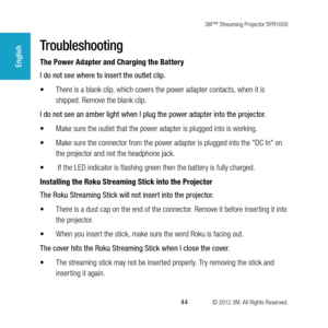 Page 443M™ Streaming Projector SPR1000
 44 © 2012 3M. All Rights Reserved.
English
Troubleshooting
The Power Adapter and Charging the Battery
I do not see where to insert the outlet clip. 
•	There is a blank clip, which covers the power adapter contacts, when it is 
shipped. Remove the blank clip.
I do not see an amber light when I plug the power adapter into the projector.
•	 Make sure the outlet that the power adapter is plugged into is working.
•	 Make sure the connector from the power adapter is plugged...