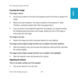 Page 473M™ Streaming Projector SPR1000
© 2012 3M. All Rights Reserved.
 47
EnglishFocusing the Image
The image is blurry. 
•	 Use the focus wheel on the side of the projector (next to the lens) to sharpen the 
image.
•	 Reduce the input resolution. The native resolution of the projector is 480p. 
Therefore, resolutions greater that 720p may appear blurry. 
•	 If you are closer to the projected image than the projector, you might be seeing 
the individual pixels that make up the image. Reduce the size of the...