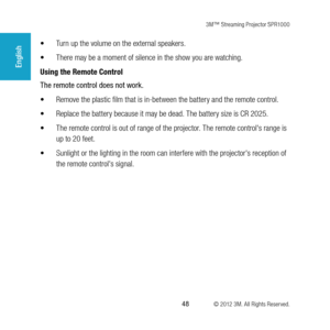 Page 483M™ Streaming Projector SPR1000
 48 © 2012 3M. All Rights Reserved.
English
•	Turn up the volume on the external speakers.
•	 There may be a moment of silence in the show you are watching. 
Using the Remote Control
The remote control does not work. 
•	 Remove the plastic film that is in-between the battery and the remote control. 
•	 Replace the battery because it may be dead. The battery size is CR 2025.
•	 The remote control is out of range of the projector. The remote control's range is 
up to 20...