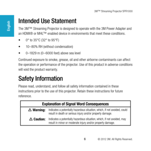 Page 63M™ Streaming Projector SPR1000
 6 © 2012 3M. All Rights Reserved.
English
Intended Use Statement
The 3M™ Streaming Projector is designed to operate with the 3M Power Adapter and 
an HDMI® or MHL™ enabled device in environments that meet these conditions.
•	0° to 35°C (32° to 95°F )
•	 10–80% RH (without condensation)
•	 0 –1829 m (0 – 6000 feet) above sea level
Continued exposure to smoke, grease, oil and other airborne contaminants can affect 
the operation or performance of the projector. Use of this...