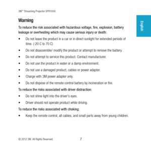 Page 73M™ Streaming Projector SPR1000
© 2012 3M. All Rights Reserved.
 7
EnglishWarning
To reduce the risk associated with hazardous voltage, fire, explosion, battery 
leakage or overheating which may cause serious injury or death:
•	 Do not leave the product in a car or in direct sunlight for extended periods of 
time. (-20 C to 70 C)
•	 Do not disassemble/ modify the product or attempt to remove the battery.
•	 Do not attempt to service this product. Contact manufacturer.
•	 Do not use the product in water...
