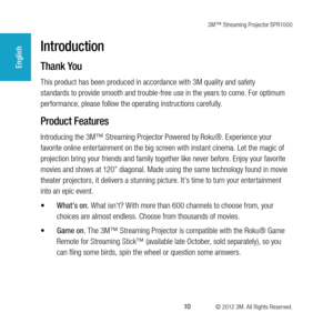 Page 103M™ Streaming Projector SPR1000
 10 © 2012 3M. All Rights Reserved.
English
Introduction
Thank You
This product has been produced in accordance with 3M quality and safety 
standards to provide smooth and trouble-free use in the years to come. For optimum 
performance, please follow the operating instructions carefully.
Product Features
Introducing the 3M™ Streaming Projector Powered by Roku®. Experience your 
favorite online entertainment on the big screen with instant cinema. Let the magic of...
