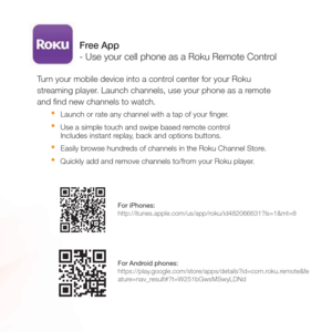 Page 10Turn your mobile device into a control center for your Roku 
streaming player. Launch channels, use your phone as a remote 
and ﬁnd new channels to watch.
t
  Launch or rate any channel with a tap of your ﬁnger. 
t  Use a simple touch and swipe based remote control 
  Includes instant replay, back and options buttons. 
t  Easily browse hundreds of channels in the Roku Channel Store. 
t  Quickly add and remove channels to/from your Roku player.
Free App 
- Use your cell phone as a Roku Remote Control
For...