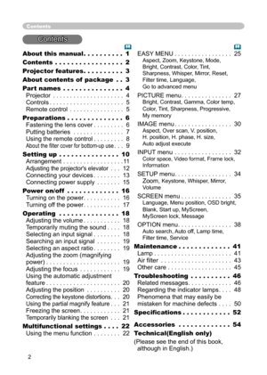 Page 2
2

About this manual . . . . . . . . . . 1
Contents . . . . . . . . . . . . . . . . . 2
Projector feature
s . . . . . . . . . . 3
About contents of  package
 . . 3
Part name
s . . . . . . . . . . . . . . . 4 
Projector . . . . . . . . . . . . . . . . . . . . . 4 
Controls . . . . . . . . . . . . . . . . . . . . . . 5 
Remote control . . . . . . . . . . . . . . . . 5
Preparations . . . . . . . . . . . . . . 
6 
Fastening the lens cover  . . . . . . . . . 6 
Putting batteries . . . . . . . . . . . . . . ....