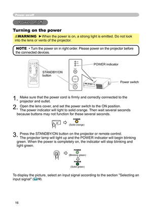 Page 16
16

Power on/off
Power on/off
Turning on the power
WARNING  ►When the power is on, a strong light is emitted. Do not look 
into the lens or vents of the projector.
NOTE  • Turn the power on in right order. Please power on the projector before 
the connected devices. 
STANDBY/ON button
1. Make sure that the power cord is ﬁrmly and correctly connected to the 
projector and outlet.  
2. Open the lens cover, and set the power switch to the ON position.  
The power indicator will light to solid orange. Then...