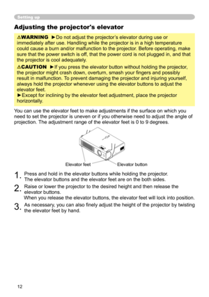 Page 12


Adjusting the projector's elevator
WARNING  ►Do not adjust the projector’s elevator during use or 
immediately after use. Handling while the projector is in a high tempera\
ture 
could cause a burn and/or malfunction to the projector. Before operating, make 
sure that the power switch is off, that the power cord is not plugged in, and that 
the projector is cool adequately.
CAUTION  ►If you press the elevator button without holding the projector, 
the projector might crash down,...