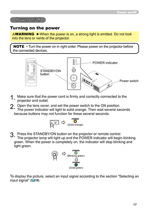 Page 17
7
Power on/off
Power on/off
Turning on the power
WARNING  ►When the power is on, a strong light is emitted. Do not look 
into the lens or vents of the projector.
NOTE  • Turn the power on in right order. Please power on the projector before 
the connected devices. 
STANDBY/ON button
. Make sure that the power cord is firmly and correctly connected to the 
projector and outlet.  
. Open the lens cover, and set the power switch to the ON position.  
The power indicator will light to solid...