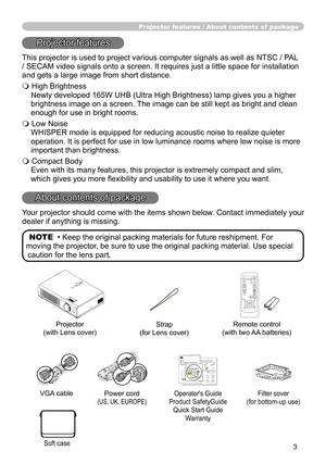 Page 3
3

Projector features / About contents of  package
Projector features
This projector is used to project various computer signals as well as NT\
SC / PAL 
/ SECAM video signals onto a screen. It requires just a little space for\
 installation 
and gets a large image from short distance.
 High Brightness
Newly developed 65W UHB (Ultra High Brightness) lamp gives you a higher 
brightness image on a screen. The image can be still kept as bright and clean 
enough for use in bright rooms.
 Low Noise...