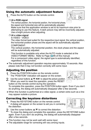 Page 21


Operating
Correcting the keystone distortions
. Press the KEYSTONE button on the remote control. 
A dialog will appear on the screen to aid you in correcting 
the distortion.
. Use the cursor buttons ▲/▼ to correct the distortion.
To close the dialog and complete this operation, press the KEYSTONE button 
again. Even if you don’t do anything, the dialog will automatically d\
isappear 
after a few seconds. 
● This function may not be work well with some input.
● The adjustable range...