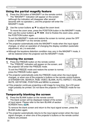 Page 22


Operating
Freezing the screen
. Press the FREEZE button on the remote control.  
The “FREEZE” indication will appear on the screen, and 
the projector will enter the FREEZE mode.
To exit the FREEZE mode and restore the screen to normal, 
press the FREEZE button again. 
● The projector automatically exits the FREEZE mode when the input signal 
changes, or when one of the projector’s buttons or the remote control buttons 
of STANDBY/ON, SEARCH, RGB, VIDEO, BLANK, AUTO, ASPECT, VOLUME,...