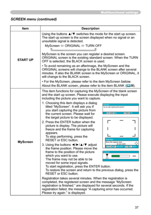 Page 37
37

Multifunctional settings
ItemDescription
START UP
Using the buttons ▲/▼ switches the mode for the start up screen.The start up screen is the screen displayed when no signal or an unsuitable signal is detected.
MyScreen ó ORIGINAL ó TURN OFF      
MyScreen is the screen you can register a desired screen.ORIGINAL screen is the existing standard screen. When the TURN OFF is selected, the BLACK screen is used.
• To avoid remaining as an afterimage, the MyScreen and the ORIGINAL screens will change to...