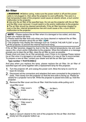 Page 44
44

If  the  air  filter  becomes  clogged  by  dust  or  the  like,  internal  temperatures  rise  and  could cause a fire, a burn and/or malfunction to the projector. When the indicators or a message prompts you to clean the air filter, clean the air filter as soon as possible.Please check and clean the air filter periodically, even if there is no message.Please replace the air filter when it is damaged or too soiled. Preparation of a new air filter is recommended.To prepare a new air filter, contact...