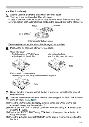 Page 45
45

Maintenance
Air filter (continued)
5. Apply a vacuum cleaner to the air filter and filter cover. 
Then set a new or cleaned air filter into place. 
In case of the filter cover for bottom-up use, remove the air filter from the filter 
cover and clean each. After cleaning, reattach the cleaned filter to the filter cover.
Please replace the air filter when it is damaged or too soiled.
6. Position the air filter and filter cover into place.
7. Slowly turn the projector so that the top is facing up,...