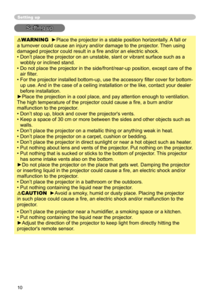 Page 10
0

Setting up
Setting up
WARNING  ►Place the projector in a stable position horizontally. A fall or 
a turnover could cause an injury and/or damage to the projector. Then using 
damaged projector could result in a fire and/or an electric shock.
•  Don’t place the projector on an unstable, slant or vibrant surface su\
ch as a 
wobbly or inclined stand.
•   Do not place the projector in the side/front/rear-up position, except care of the 
air filter. 
•   For the projector installed bottom-up, use...