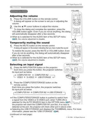 Page 15
14
Selecting an input signal
3UHVVWKH,1387(17(5EXWWRQRQWKHSURMHFWRU
(DFKWLPH\RXSUHVVWKHEXWWRQWKHSURMHFWRUVZLWFKHV
LWVLQSXWSRUWDVEHORZ
&20387(5,1 Æ&20387(5,1
9,(2Æ69,(2Æ86%6725$*(
Operating
2SHUDWLQJ
Adjusting the volume
3UHVVWKH92/80(EXWWRQRQWKHUHPRWHFRQWURO
$GLDORJZLOODSSHDURQWKHVFUHHQWRDLG\RXLQDGMXVWLQJWKH
YROXPH
8VHWKHxzFXUVRUEXWWRQVWRDGMXVWWKHYROXPH...