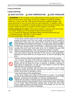 Page 59
58
Maintenance
Lamp (continued)
Lamp warning
 HIGH VOLTAGE HIGH TEMPERATURE HIGH PRESSURE
WARNINGy7KHSURMHFWRUXVHVDKLJKSUHVVXUHPHUFXU\JODVVODPS7KH
ODPSFDQEUHDNZLWKDORXGEDQJRUEXUQRXWLIMROWHGRUVFUD WFKHGKDQGOHG
ZKLOHKRWRUZRUQRYHUWLPH1RWHWKDWHDFKODPSKDVDGLIIHUH QWOLIHWLPHDQG
VRPHPD\EXUVWRUEXUQRXWVRRQDIWHU\RXVWDUWXVLQJWKHP,Q DGGLWLRQZKHQ
WKHEXOEEXUVWVLWLVSRVVLEOHIRUVKDUGVRIJODVVWRÀ\LQWR WKHODPSKRXVLQJDQG...