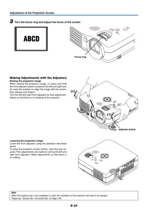 Page 24E-23
Adjustment of the Projection Screen
STANDBY
STATUS
MENU
SOURCE
AUTO
ECL
O
Z
(
1)
(
2)
(
1)
DCM
Note:
When the projector has a rear installation is used, the orientation of the projection will need to be changed.
Please see “Vertical Flip / Horizontal Flip” on Page E-46.
Adjuster button
Making Adjustments with the Adjusters
Raising the projection image
While viewing the projection image, (1) press and hold
the front adjuster buttons located at the left and right and,
(2) raise the projector to align...