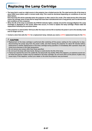 Page 58E-57
Replacing the Lamp Cartridge
•The lamp that is used as a light source in the projector has a limited service life. The rated service life of the lamp is
about 2000 hours (when used in normal mode only). This could be shortened depending on conditions of use and
other factors.
Note that lamp life will be extended when the projector is often used in Eco mode. (The rated service life of the lamp
means the average value of lamp life for lamps that have been manufactured over a long period, and it is...