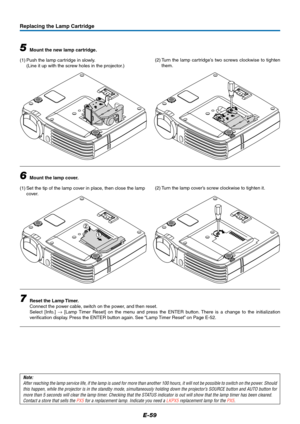 Page 60E-59
1
2
Replacing the Lamp Cartridge
5Mount the new lamp cartridge.
(1) Push the lamp cartridge in slowly.
(Line it up with the screw holes in the projector.)
6Mount the lamp cover.
(1) Set the tip of the lamp cover in place, then close the lamp
cover.
7Reset the Lamp Timer.
Connect the power cable, switch on the power, and then reset.
Select [Info.] → [Lamp Timer Reset] on the menu and press the ENTER button. There is a change to the initialization
verification display. Press the ENTER button again....