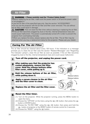 Page 3434
Air Filter
Caring For The Air Filter
The air filter should be cleaned about every 100 hours. If the indicators or a message
prompts you to clean the air filter (see the section “Related Messages” and “Regarding
The Indicator Lamps”), clean the air filter as soon as possible. If the air filter becomes
clogged by dust or the like, internal temperature rises and could cause malfunction.
1Turn off the projector, and unplug the power cord.
6Reset the filter timer.
WARNING• Please carefully read the...