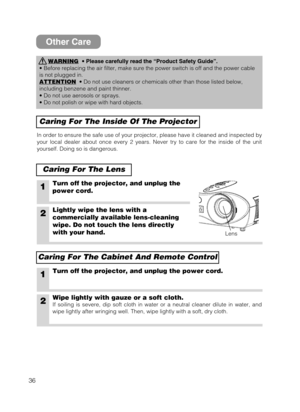 Page 3636
Other Care
WARNING•Please carefully read the “Product Safety Guide”.
• Before replacing the air filter, make sure the power switch is off and the power cable
is not plugged in.
ATTENTION
• Do not use cleaners or chemicals other than those listed below,
including benzene and paint thinner.
• Do not use aerosols or sprays.
• Do not polish or wipe with hard objects.
Caring For The Inside Of The Projector
Caring For The Lens
In order to ensure the safe use of your projector, please have it cleaned and...