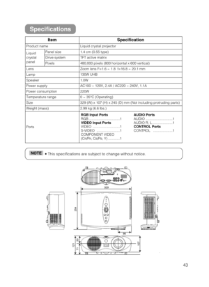 Page 4343
• This specifications are subject to change without notice.NOTE
ItemSpecification
Product nameLiquid crystal projector
Liquid
crystal
panelPanel size1.4 cm (0.55 type)
Drive systemTFT active matrix
Pixels480,000 pixels (800 horizontal x 600 vertical)
LensZoom lens F=1.6 ~ 1.8  f=16.8 ~ 20.1 mm
Lamp130W UHB
Speaker1.0W
Power supplyAC100 ~ 120V, 2.4A / AC220 ~ 240V, 1.1A
Power consumption220W
Temperature range0 ~ 35°C (Operating)
Size329 (W) x 107 (H) x 245 (D) mm (Not including protruding parts)
Weight...